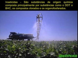 Inseticidas - São substâncias de origem química
composta principalmente por substâncias como o DDT o
BHC, os compostos clorados e os organofosfarados.
 