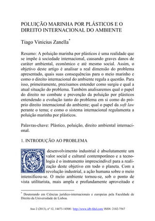 Ano 2 (2013), nº 12, 14473-14500 / http://www.idb-fdul.com/ ISSN: 2182-7567
POLUIÇÃO MARINHA POR PLÁSTICOS E O
DIREITO INTERNACIONAL DO AMBIENTE
Tiago Vinicius Zanella*
Resumo: A poluição marinha por plásticos é uma realidade que
se impõe à sociedade internacional, causando graves danos de
caráter ambiental, econômico e até mesmo social. Assim, o
objetivo deste artigo é analisar a real dimensão do problema
apresentado, quais suas consequências para o meio marinho e
como o direito internacional do ambiente regula a questão. Para
isso, primeiramente, precisamos entender como surgiu e qual a
atual situação do problema. Também analisaremos qual o papel
do direito no combate e prevenção da poluição por plásticos
entendendo a evolução tanto do problema em si como do pró-
prio direito internacional do ambiente; qual o papel da soft law
perante o tema; e como o sistema internacional regulamenta a
poluição marinha por plásticos.
Palavras-chave: Plástico, poluição, direito ambiental internaci-
onal.
1. INTRODUÇÃO AO PROBLEMA
desenvolvimento industrial é absolutamente um
valor social e cultural contemporâneo e a tecno-
logia é o instrumento imprescindível para a reali-
zação deste objetivo em todo o planeta. Com a
revolução industrial, a ação humana sobre o meio
intensificou-se. O meio ambiente tornou-se, sob o ponto de
vista utilitarista, mais ampla e profundamente aproveitado e
*
Doutorando em Ciências jurídico-internacionais e europeias pela Faculdade de
Direito da Universidade de Lisboa.
 