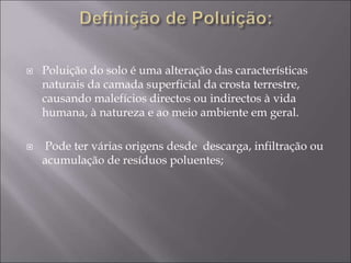  Poluição do solo é uma alteração das características
naturais da camada superficial da crosta terrestre,
causando malefícios directos ou indirectos à vida
humana, à natureza e ao meio ambiente em geral.
 Pode ter várias origens desde descarga, infiltração ou
acumulação de resíduos poluentes;
 
