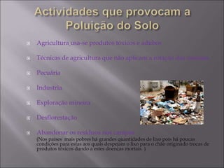  Agricultura usa-se produtos tóxicos e adubos
 Técnicas de agricultura que não aplicam a rotação das mesmas
 Pecuária
 Industria
 Exploração mineira
 Desflorestação
 Abandonar os resíduos nos campos
(Nos países mais pobres há grandes quantidades de lixo pois há poucas
condições para estas aos quais despejam o lixo para o chão originado trocas de
produtos tóxicos dando a estes doenças mortais. )
 