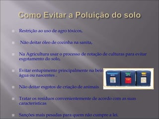  Restrição ao uso de agro tóxicos,
 Não deitar óleo de cozinha na sanita,
 Na Agricultura usar o processo de rotação de culturas para evitar
esgotamento do solo,
 Evitar entupimento principalmente na beira de rios ou curso da
água ou nascentes .
 Não deitar esgotos de criação de animais
 Tratar os resíduos convenientemente de acordo com as suas
características
 Sanções mais pesadas para quem não cumpre a lei.
 