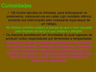 Curiosidades Há muitos séculos os chineses, para enlouquecer os prisioneiros, colocavam-os em celas cujo completo silêncio somente era interrompido pelo incessante tique-taque de um relógio. No folclore primitivo estava a crença de que o som causado pelo impacto da lança é que matava o atingido. Os Assírios acreditavam em divindades do qual capazes de produzir ruídos responsáveis por terremotos e tempestades. Há séculos o som de grande intensidade vem sendo usado como arma de guerra, a exemplo do toque das trombetas e o rufar dos tambores, para incitar os soldados a luta. Os Romanos destacavam um grupo especial de soldados cuja missão era produzir ruídos assustadores, destinados a confundir os adversários. 
