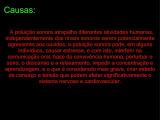 Causas:    A poluição sonora atrapalha diferentes atividades humanas, independentemente dos níveis sonoros serem potencialmente agressores aos ouvidos, a poluição sonora pode, em alguns indivíduos, causar estresse, e com isto, interferir na comunicação oral, base da convivência humana, perturbar o sono, o descanso e a relaxamento, impedir a concentração e aprendizagem, e o que é considerado mais grave, criar estado de cansaço e tensão que podem afetar significativamente o sistema nervoso e cardiovascular. 
