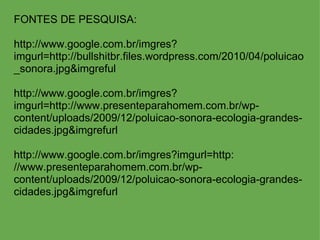 FONTES DE PESQUISA:    http://www.google.com.br/imgres?imgurl=http://bullshitbr.files.wordpress.com/2010/04/poluicao_sonora.jpg&imgreful http://www.google.com.br/imgres?imgurl=http://www.presenteparahomem.com.br/wp-content/uploads/2009/12/poluicao-sonora-ecologia-grandes-cidades.jpg&imgrefurl   http://www.google.com.br/imgres?imgurl=http: //www.presenteparahomem.com.br/wp-content/uploads/2009/12/poluicao-sonora-ecologia-grandes-cidades.jpg&imgrefurl 