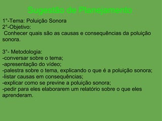 Sugestão de Planejamento   1°-Tema: Poluição Sonora                                          2°-Objetivo:   Conhecer quais são as causas e consequências da poluição sonora. 3°- Metodologia: -conversar sobre o tema; -apresentação do vídeo; -palestra sobre o tema, explicando o que é a poluição sonora; -listar causas em consequências; -explicar como se previne a poluição sonora; -pedir para eles elaborarem um relatório sobre o que eles aprenderam. 