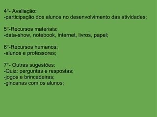 4°- Avaliação: -participação dos alunos no desenvolvimento das atividades; 5°-Recursos materiais: -data-show, notebook, internet, livros, papel; 6°-Recursos humanos: -alunos e professores; 7°- Outras sugestões: -Quiz: perguntas e respostas; -jogos e brincadeiras; -gincanas com os alunos; 