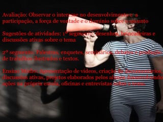 Avaliação: Observar o interesse no desenvolvimento e  a participação, a força de vontade e o domínio sobre o assunto Sugestões de atividades: 1º segmento: desenhos, brincadeiras e discussões ativas sobre o tema 2º segmento: Palestras, enquetes, seminários, debates e produção de trabalhos ilustrados e textos. Ensino Médio: Apresentação de vídeos, criação de documentários, discussões ativas, projetos elaborados pelos alunos desenvolvendo ações na própria escola, oficinas e entrevistas sobre o tema. 