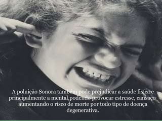                               A poluição Sonora também pode prejudicar a saúde fisíca e principalmente a mental,podendo provocar estresse, cansaço   aumentando o risco de morte por todo tipo de doença degenerativa.   