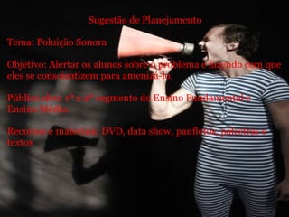   Sugestão de Planejamento Tema: Poluição Sonora   Objetivo: Alertar os alunos sobre o problema e fazendo com que eles se conscientizem para amenizá-lo.    Público alvo: 1º e 2º segmento do Ensino Fundamental e Ensino Médio. Recursos e materiais: DVD, data show, panfletos, palestras e textos   