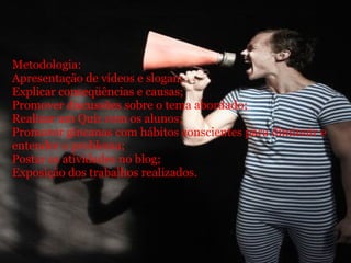         Metodologia:  Apresentação de vídeos e slogan; Explicar conseqüências e causas; Promover discussões sobre o tema abordado; Realizar um Quiz com os alunos; Promover gincanas com hábitos conscientes para diminuir e entender o problema; Postar as atividades no blog; Exposição dos trabalhos realizados.       