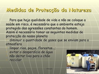 Medidas de Protecção da Natureza   Para que haja qualidade de vida e não se coloque a saúde em risco, é necessário que o ambiente esteja protegido das agressões constantes do homem. Assim é necessário tomar as seguintes medidas de protecção do nosso planeta: diminuir a quantidade de gases que se enviam para a atmosfera limpar rios, poços, florestas...; evitar o desperdício de água não deitar lixo para o chão reciclar 