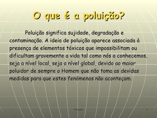 O que é a poluição? Poluição significa sujidade, degradação e contaminação. A ideia de poluição aparece associada à presença de elementos tóxicos que impossibilitam ou dificultam gravemente a vida tal como nós a conhecemos, seja a nível local, seja a nível global, devido ao maior poluidor de sempre o Homem que não toma as devidas medidas para que estes fenómenos não aconteçam. 