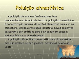 Poluição atmosférica A poluição do ar é um fenómeno que tem acompanhado a historia da terra. A poluição atmosférica é concentração anormal de certos elementos químicos na atmosfera. Desde a revolução industrial novos poluentes passaram a ser emitidos para o ar pondo em causa a saúde publica e os ecossistemas.  A poluição não se limita só ao sitio onde é produzida, mas sim desloca-se por grandes  distâncias devido ao vento. 