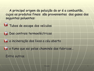 A principal origem da poluição do ar é a combustão, cujos os produtos finais  são provenientes  dos gases dos seguintes poluentes: Tubos de escape dos veículos Das centrais termoeléctricas  a incineração dos lixos a céu aberto o fumo que sai pelas chaminés das fabricas… Entre outras.                                                         