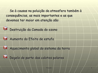 Se à causas na poluição da atmosfera também à consequências, as mais importantes e as que devemos ter maior em atenção são: Destruição da Camada do ozono Aumento do Efeito de estufa Aquecimento global do sistema da terra Degelo de parte das calotes polares 