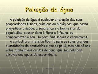 Poluição da água A poluição da água é qualquer alteração das suas propriedades físicas, químicas ou biológicas, que possa prejudicar a saúde, a segurança e o bem-estar da populações, causar dano à flora e à fauna, ou comprometer o seu uso para fins sociais e económicos. A agricultura intensiva liberta para os solos grandes quantidades de pesticidas o que os polui, mas não só aos solos também aos cursos de água, que são poluídos através das aguas de escorrência.   