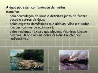 A água pode ser contaminada de muitas maneiras: pela acumulação de lixos e detritos junto de fontes, poços e cursos de água;  pelos esgotos domésticos que aldeias, vilas e cidades lançam nos rios ou nos mares;  pelos resíduos tóxicos que algumas fábricas lançam nos rios; sendo alguns deles resíduos nucleares radioactivos. 