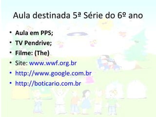 Aula destinada 5ª Série do 6º ano Aula em PPS; TV Pendrive; Filme: (The) Site:  www.wwf.org.br http://www.google.com.br http://boticario.com.br 