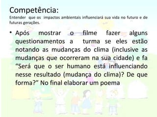 Competência: Entender  que os  impactos ambientais influenciará sua vida no futuro e de futuras gerações. Após mostrar o filme fazer alguns questionamentos a  turma se eles estão notando as mudanças do clima (inclusive as mudanças que ocorreram na sua cidade) e fa “Será que o ser humano está influenciando nesse resultado (mudança do clima)? De que forma?” No final elaborar um poema  