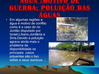 ÁGUA :MOTIVO DE GUERRA; POLUIÇÃO DAS ÁGUAS Em algumas regiões a água é motivo de conflito como é o caso do rio Jordão disputado por Israel,Líbano,Jordânia e Síria.Devido a poluição agrava ainda mais o problema da disponibilidade os principais  casos poluentes são:o lixo sólido e seus resíduos ...  