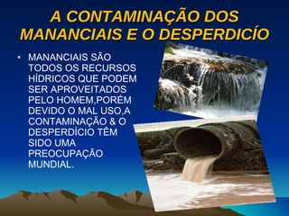 A CONTAMINAÇÃO DOS MANANCIAIS E O DESPERDICÍO MANANCIAIS SÃO TODOS OS RECURSOS HÍDRICOS QUE PODEM SER APROVEITADOS PELO HOMEM,PORÉM DEVIDO O MAL USO,A CONTAMINAÇÃO & O DESPERDÍCIO TÊM SIDO UMA PREOCUPAÇÃO MUNDIAL. 
