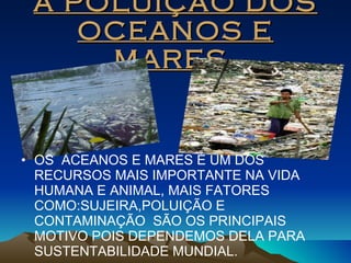 A POLUIÇÃO DOS OCEANOS E MARES. OS  ACEANOS E MARES É UM DOS RECURSOS MAIS IMPORTANTE NA VIDA HUMANA E ANIMAL, MAIS FATORES COMO:SUJEIRA,POLUIÇÃO E CONTAMINAÇÃO  SÃO OS PRINCIPAIS MOTIVO POIS DEPENDEMOS DELA PARA SUSTENTABILIDADE MUNDIAL. 