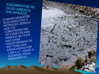 VAZAMENTOS DE ÓLEO AMEAÇA GALAPÁGOS. O MAIOR DESASTRE ECOLOGÍCO FOI O PETROLÉO JÉSSICA QUE FOI CONSTRUIDO EM 1973.QUE FOI UMA MANCHA DE ÓLEO NAS ILHAS EQUATORIANAS DE 600 TONELADA  ESPALHADAS POR 1.200 k m ² .NISSO O EQUADOR PEDIU EMERGÊNCIA.  