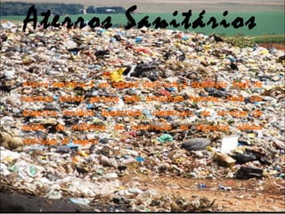Aterros Sanitários
• Aterro sanitário é um espaço destinado à deposição final de
resíduos sólidos gerados pela actividade humana. Nele são
dispostos resíduos domésticos, comerciais, de serviços de
saúde, da indústria de construção ou dejectos sólidos
retirados do esgoto.
 