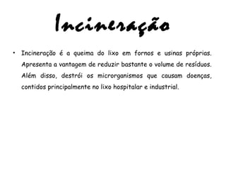 Incineração
• Incineração é a queima do lixo em fornos e usinas próprias.
Apresenta a vantagem de reduzir bastante o volume de resíduos.
Além disso, destrói os microrganismos que causam doenças,
contidos principalmente no lixo hospitalar e industrial.
 