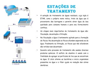 EstaçõEs dE
tratamEnto
• A estação de tratamento de águas residuais, cuja sigla é
ETAR, como o próprio nome indica, trata da água que é
proveniente das barragens e permite obter água de boa
qualidade para consumo humano e para seu fornecimento
contínuo.
• As etapas mais importantes do tratamento da água são:
floculação, decantação e filtração.
• Na floculação a água é lentamente agitada para a formação
de flocos. Na decantação os flocos afundam separando-se da
água. Finalmente na filtração, os flocos que não afundaram
são retidos num decantador.
• Durante este processo de tratamento são usados diversos
produtos químicos. O sulfato de alumínio é usado com a
finalidade de agregar as partículas de lixo que se encontram
na água. O cloro elimina as bactérias e micro organismos
presentes na água e o flúor ajuda na redução das cáries
dentárias.
 