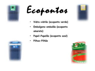 Ecopontos
• Vidro-vidrão (ecoponto verde)
• Embalgens-embalão (ecoponto
amarelo)
• Papel-Papelão (ecoponto azul)
• Pilhas-Pilhão
 