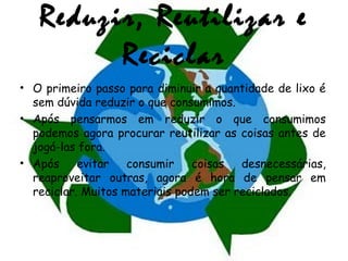 Reduzir, Reutilizar e
Reciclar
• O primeiro passo para diminuir a quantidade de lixo é
sem dúvida reduzir o que consumimos.
• Após pensarmos em reduzir o que consumimos
podemos agora procurar reutilizar as coisas antes de
jogá-las fora.
• Após evitar consumir coisas desnecessárias,
reaproveitar outras, agora é hora de pensar em
reciclar. Muitos materiais podem ser reciclados.
 