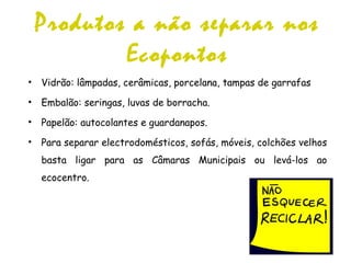 Produtos a não separar nos
Ecopontos
• Vidrão: lâmpadas, cerâmicas, porcelana, tampas de garrafas
• Embalão: seringas, luvas de borracha.
• Papelão: autocolantes e guardanapos.
• Para separar electrodomésticos, sofás, móveis, colchões velhos
basta ligar para as Câmaras Municipais ou levá-los ao
ecocentro.
 