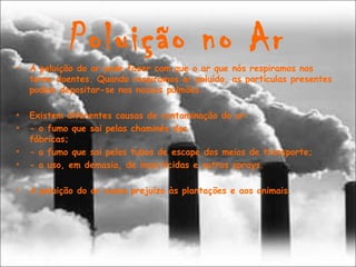 Poluição no Ar
• A poluição do ar pode fazer com que o ar que nós respiramos nos
torne doentes. Quando respiramos ar poluído, as partículas presentes
podem depositar-se nos nossos pulmões.
• Existem diferentes causas de contaminação do ar:
• - o fumo que sai pelas chaminés das
fábricas;                                                      
• - o fumo que sai pelos tubos de escape dos meios de transporte;
• - o uso, em demasia, de insecticidas e outros sprays.
                                           
• A poluição do ar causa prejuízo às plantações e aos animais.
 