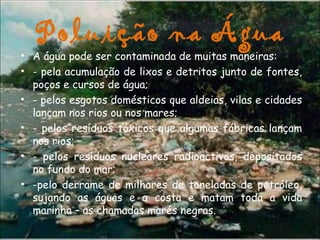 Poluição na Água
• A água pode ser contaminada de muitas maneiras:
• - pela acumulação de lixos e detritos junto de fontes,
poços e cursos de água;                                               
• - pelos esgotos domésticos que aldeias, vilas e cidades
lançam nos rios ou nos mares;
• - pelos resíduos tóxicos que algumas fábricas lançam
nos rios;
• - pelos resíduos nucleares radioactivos, depositados
no fundo do mar;
• -pelo derrame de milhares de toneladas de petróleo,
sujando as águas e a costa e matam toda a vida
marinha – as chamadas marés negras.
                                         
 