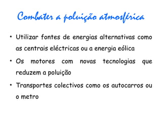Combater a poluição atmosférica
• Utilizar fontes de energias alternativas como
as centrais eléctricas ou a energia eólica
• Os motores com novas tecnologias que
reduzem a poluição
• Transportes colectivos como os autocarros ou
o metro
 