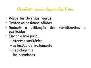 Combater acumulação dos lixos
• Respeitar diversas regras
• Tratar os resíduos sólidos
• Reduzir a utilização dos fertilizantes e
pesticidas
• Enviar o lixo para…
– aterros sanitários
– estações de tratamento
– reciclagem e
– incineradoras
 