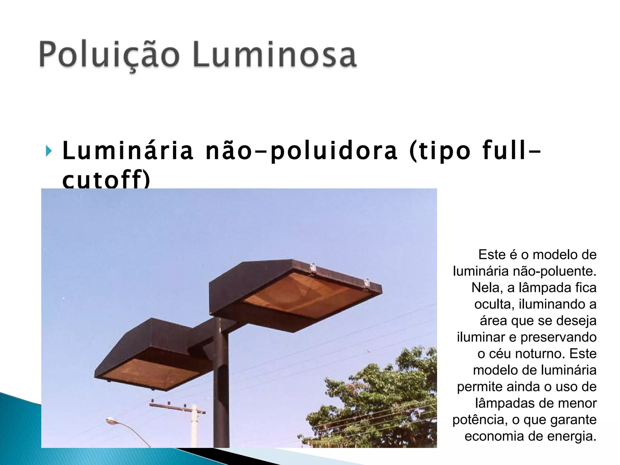 Luminária não-poluidora (tipo full-cutoff) Este é o modelo de luminária não-poluente. Nela, a lâmpada fica oculta, iluminando a área que se deseja iluminar e preservando o céu noturno. Este modelo de luminária permite ainda o uso de lâmpadas de menor potência, o que garante economia de energia. 