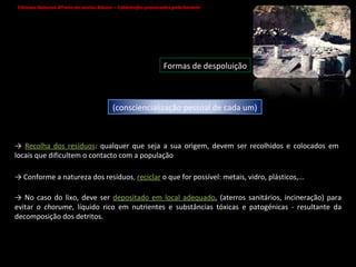 Ciências Naturais 8º ano do ensino básico – Catástrofes provocadas pelo homem   Formas de despoluição ->  Recolha dos resíduos : qualquer que seja a sua origem, devem ser recolhidos e colocados em locais que dificultem o contacto com a população ->  Conforme a natureza dos resíduos ,  reciclar   o que for possível: metais, vidro, plásticos,...  ->  No caso do lixo, deve ser  depositado em local adequado , (aterros sanitários, incineração) para evitar o  chorume , líquido rico em nutrientes e substâncias tóxicas e patogénicas - resultante da decomposição dos detritos.  (consciencialização pessoal de cada um) 