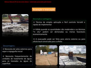 Ciências Naturais 8º ano do ensino básico – Catástrofes provocadas pelo homem   ->  Técnica de simples aplicação e fácil controlo Versátil e rápida de implementar ->  Válida quando as quantidades são moderadas e as técnicas “in situ” podem ser demoradas ou menos favoráveis economicamente ->  A evacuação pode ser feita para aterro externo ou para célula local construída para o efeito ->  Necessita de solos externos para repor a topografia inicial ->  Necessita frequentemente de unidades de tratamento de águas para os lixiviados ou águas de superfície Descrição e vantagens: Desvantagens: Escavação e evacuação 