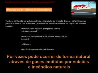 Ciências Naturais 8º ano do ensino básico – Catástrofes provocadas pelo homem   Poluição do ar – Efeitos no ecossistema Também conhecida por poluição atmosférica resulta da emissão de gases poluentes ou de partículas sólidas na atmosfera, provenientes maioritariamente da acção do homem, através: ->  utilização de recursos energéticos como o petróleo e o carvão;  ->  uso dos transportes (carros, motas, aviões, barcos e outros);  ->  fábricas;  ->  incêndios provocados pelo homem. 