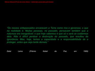 Ciências Naturais 8º ano do ensino básico – Catástrofes provocadas pelo homem   “ Os nossos antepassados encaravam a Terra como rica e generosa, o que na realidade é. Muitas pessoas, no passado, pensavam também que a natureza era inesgotável; o que hoje sabemos é que só o será se cuidarmos dela. Não é difícil perdoar a destruição do passado, que resultou da ignorância. Mas, hoje, temos a capacidade e a responsabilidade de a proteger, antes que seja tarde demais.” Dalai Lama (Prémio Nobel da Paz, em 1989)   
