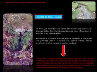 Em Arouca, as disponibilidades hídricas são diversificadas existindo um pouco por todo o Concelho inúmeras nascentes, minas e fontanários de água fresca com sabor agradável. A ruralidade, o isolamento e as características demográficas do concelho têm permitido manter a maioria das reservas hídricas naturais preservadas do efeito massivo da poluição antrópica. No entanto, as particularidades do substrato geológico do concelho constituem uma fonte silenciosa de poluição da água por metais pesados com perigosidade para a saúde humana. Ao longo de anos, a população destes lugares consome água de cujos problemas nem desconfia e a beleza de uma nascente esconde situações muito complexas.  Ciências Naturais 8º ano do ensino básico – Catástrofes provocadas pelo homem   Poluição da água - efeitos 