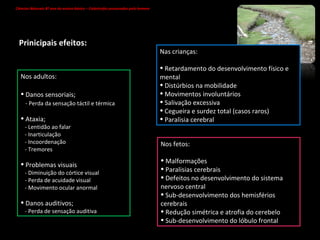 Nos fetos: Malformações Paralisias cerebrais Defeitos no desenvolvimento do sistema nervoso central Sub-desenvolvimento dos hemisférios cerebrais Redução simétrica e atrofia do cerebelo Sub-desenvolvimento do lóbulo frontal Nas crianças: Retardamento do desenvolvimento físico e mental Distúrbios na mobilidade Movimentos involuntários Salivação excessiva Cegueira e surdez total (casos raros) Paralisia cerebral Nos adultos: Danos sensoriais; - Perda da sensação táctil e térmica Ataxia; - Lentidão ao falar - Inarticulação - Incoordenação - Tremores Problemas visuais - Diminuição do córtice visual - Perda de acuidade visual  - Movimento ocular anormal Danos auditivos; - Perda de sensação auditiva Prinicipais efeitos: Ciências Naturais 8º ano do ensino básico – Catástrofes provocadas pelo homem   