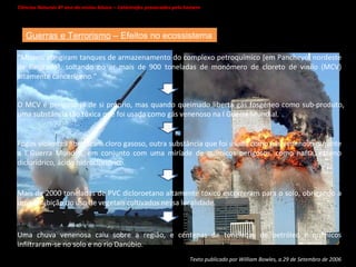 Ciências Naturais 8º ano do ensino básico – Catástrofes provocadas pelo homem   Guerras e Terrorismo  – Efeitos no ecossistema Texto publicado por William Bowles, a 29 de Setembro de 2006 “ Mísseis atingiram tanques de armazenamento do complexo petroquímico [em Panchevo, nordeste de Belgrado], soltando no ar mais de 900 toneladas de monómero de cloreto de vinilo (MCV) altamente cancerígeno.” O MCV é perigoso já de si próprio, mas quando queimado liberta gás fosgéneo como sub-produto, uma substância tão tóxica que foi usada como gás venenoso na I Guerra Mundial. Fogos violentos libertaram cloro gasoso, outra substância que foi usada como gás venenoso durante a I Guerra Mundial, em conjunto com uma miríade de químicos perigosos, como nafta, etileno diclorídrico, ácido hidroclorídrico. Mais de 2000 toneladas de PVC dicloroetano altamente tóxico escorreram para o solo, obrigando a uma proibição do uso de vegetais cultivados nessa localidade. Uma chuva venenosa caiu sobre a região, e centenas de toneladas de petróleo e químicos infiltraram-se no solo e no rio Danúbio. 