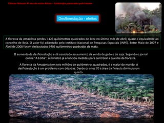 Ciências Naturais 8º ano do ensino básico – Catástrofes provocadas pelo homem   A floresta da Amazónia perdeu 1123 quilómetros quadrados de área no último mês de Abril, quase o equivalente ao concelho de Beja. O valor foi adiantado pelo Instituto Nacional de Pesquisas Espaciais (INPE). Entre Maio de 2007 e Abril de 2008 foram desbastados 9405 quilómetros quadrados de mata. O aumento da desflorestação está associado ao aumento da venda de gado e de soja. Segundo o jornal online "A Folha", o ministro já anunciou medidas para controlar a queima da floresta. A floresta da Amazónia tem seis milhões de quilómetros quadrados, é a maior do mundo. A desflorestação é um problema com décadas. Desde os anos 70 a área da floresta diminuiu um quinto. Desflorestação - efeitos 
