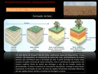 Ciências Naturais 8º ano do ensino básico – Catástrofes provocadas pelo homem   Poluição do solo – Efeitos no ecossistema Um solo deriva de qualquer tipo de rocha: sedimentar, ígnea ou metamórfica.  O seu carácter  não dependerá, da composição da rocha mãe, mas,  principalmente, de outros factores que contribuem para a formação do solo. A parte principal de muitos solos consiste em grãos minerais de vários tamanhos, mas é a presença de organismos e de matéria orgânica (fonte de azoto) que distingue o solo de um simples manto de decomposição. O azoto é essencial ao crescimento das plantas. o tempo é outro factor importante na formação do solo. Os solos de regiões fortemente inclinadas diferencia dos das regiões planas, devido a condição de drenagem e outros. Formação  do Solo 