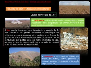 Ciências Naturais 8º ano do ensino básico – Catástrofes provocadas pelo homem   Causas da Poluição do Solo Poluição do solo – Efeitos no ecossistema Na  agricultura  os insecticidas usados no combate às pragas prejudicam o solo, a vegetação e os animais. O DDT é o mais comum desses insecticidas. O  lixo  também tem o seu papel importante na degradação do solo. Devido a sua grande quantidade e composição ele contamina o terreno chegando até a contaminar os lençóis de água subterrâneos. O mesmo acontece com os reservatórios de combustíveis dos postos, pois eles ficam enterrados no solo, correndo o risco de vazamento devido a corrosão do material usado no revestimento dos reservatórios. A  mineração  com as suas escavações em busca de metais, pedras preciosas e minerais continua devastando e tornando improdutivo solo. 