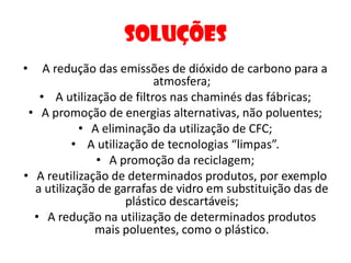 Soluções  A redução das emissões de dióxido de carbono para a atmosfera; A utilização de filtros nas chaminés das fábricas;A promoção de energias alternativas, não poluentes;A eliminação da utilização de CFC; A utilização de tecnologias “limpas”.A promoção da reciclagem;A reutilização de determinados produtos, por exemplo a utilização de garrafas de vidro em substituição das de plástico descartáveis;A redução na utilização de determinados produtos mais poluentes, como o plástico.