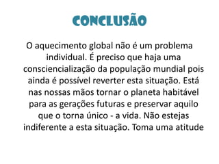 ConclusãoO aquecimento global não é um problema individual. É preciso que haja uma consciencialização da população mundial pois ainda é possível reverter esta situação. Está nas nossas mãos tornar o planeta habitável para as gerações futuras e preservar aquilo que o torna único - a vida. Não estejas indiferente a esta situação. Toma uma atitude